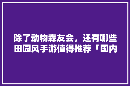 除了动物森友会，还有哪些田园风手游值得推荐「国内旅游攻略大全」 除了动物森友会，还有哪些田园风手游值得推荐「国内旅游攻略大全」 时尚潮流