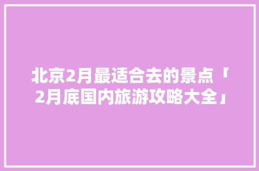北京2月最适合去的景点「2月底国内旅游攻略大全」
