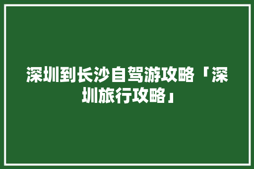 深圳到长沙自驾游攻略「深圳旅行攻略」 深圳到长沙自驾游攻略「深圳旅行攻略」 生活技巧