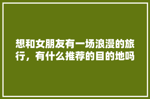 想和女朋友有一场浪漫的旅行，有什么推荐的目的地吗「国内最浪漫的旅游胜地」 想和女朋友有一场浪漫的旅行，有什么推荐的目的地吗「国内最浪漫的旅游胜地」 生活技巧