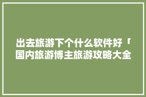 出去旅游下个什么软件好「国内旅游博主旅游攻略大全」 出去旅游下个什么软件好「国内旅游博主旅游攻略大全」 时尚潮流
