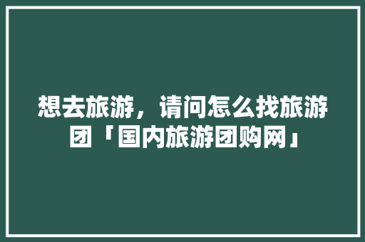 想去旅游，请问怎么找旅游团「国内旅游团购网」 想去旅游，请问怎么找旅游团「国内旅游团购网」 家庭生活