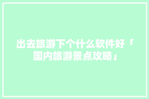 出去旅游下个什么软件好「国内旅游景点攻略」