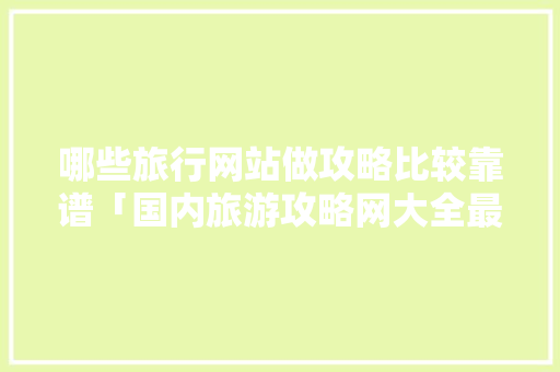 哪些旅行网站做攻略比较靠谱「国内旅游攻略网大全最新」 哪些旅行网站做攻略比较靠谱「国内旅游攻略网大全最新」 家庭生活