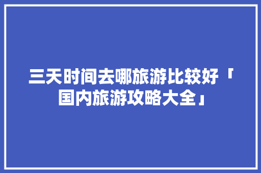 三天时间去哪旅游比较好「国内旅游攻略大全」