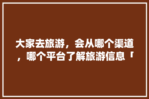 大家去旅游，会从哪个渠道，哪个平台了解旅游信息「国内旅游攻略app软件推荐」 大家去旅游，会从哪个渠道，哪个平台了解旅游信息「国内旅游攻略app软件推荐」 生活技巧