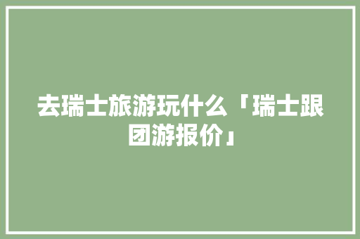 去瑞士旅游玩什么「瑞士跟团游报价」 去瑞士旅游玩什么「瑞士跟团游报价」 生活技巧