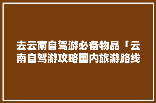 去云南自驾游必备物品「云南自驾游攻略国内旅游路线」 去云南自驾游必备物品「云南自驾游攻略国内旅游路线」 家庭生活