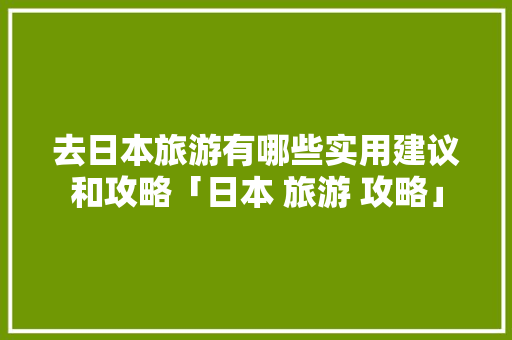 去日本旅游有哪些实用建议和攻略「日本 旅游 攻略」 去日本旅游有哪些实用建议和攻略「日本 旅游 攻略」 生活技巧