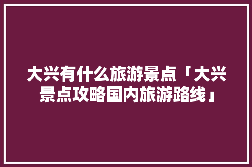 大兴有什么旅游景点「大兴景点攻略国内旅游路线」 大兴有什么旅游景点「大兴景点攻略国内旅游路线」 美食食谱