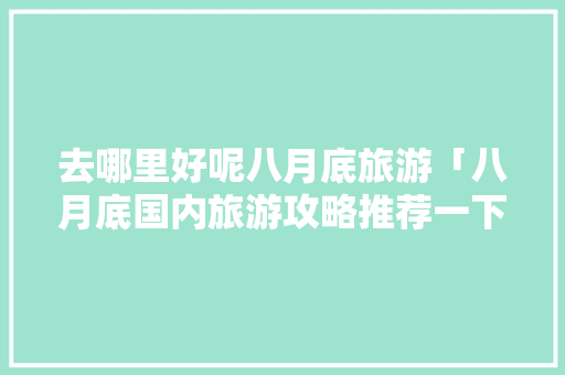 去哪里好呢八月底旅游「八月底国内旅游攻略推荐一下」 去哪里好呢八月底旅游「八月底国内旅游攻略推荐一下」 时尚潮流