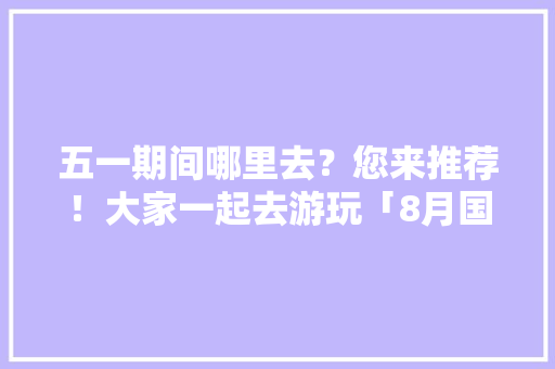 五一期间哪里去？您来推荐！大家一起去游玩「8月国内旅游看展览攻略大全」 五一期间哪里去？您来推荐！大家一起去游玩「8月国内旅游看展览攻略大全」 生活技巧