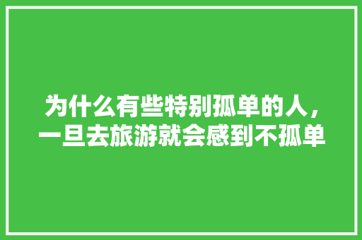 为什么有些特别孤单的人，一旦去旅游就会感到不孤单「国内旅游人数」 为什么有些特别孤单的人，一旦去旅游就会感到不孤单「国内旅游人数」 生活技巧