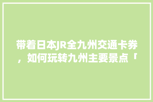 带着日本JR全九州交通卡券，如何玩转九州主要景点「国内旅游团日本旅游攻略大全」 带着日本JR全九州交通卡券，如何玩转九州主要景点「国内旅游团日本旅游攻略大全」 生活技巧