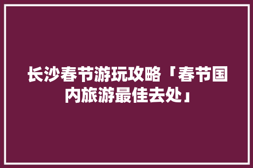 长沙春节游玩攻略「春节国内旅游最佳去处」
