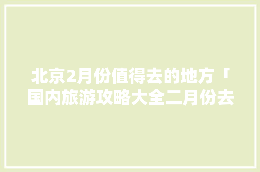 北京2月份值得去的地方「国内旅游攻略大全二月份去哪里玩」 北京2月份值得去的地方「国内旅游攻略大全二月份去哪里玩」 时尚潮流