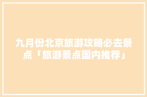九月份北京旅游攻略必去景点「旅游景点国内推荐」 九月份北京旅游攻略必去景点「旅游景点国内推荐」 家庭生活