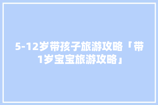 5-12岁带孩子旅游攻略「带1岁宝宝旅游攻略」 5-12岁带孩子旅游攻略「带1岁宝宝旅游攻略」 旅游指南