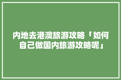 内地去港澳旅游攻略「如何自己做国内旅游攻略呢」 内地去港澳旅游攻略「如何自己做国内旅游攻略呢」 生活技巧