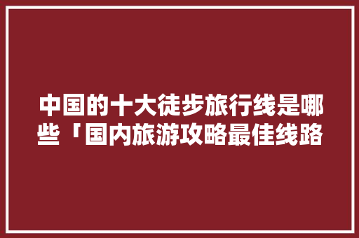 中国的十大徒步旅行线是哪些「国内旅游攻略最佳线路图片」 中国的十大徒步旅行线是哪些「国内旅游攻略最佳线路图片」 家庭生活