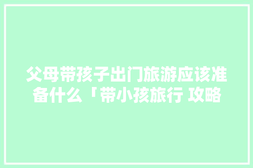 父母带孩子出门旅游应该准备什么「带小孩旅行 攻略」