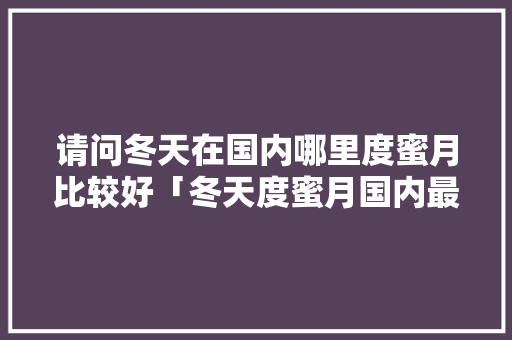 请问冬天在国内哪里度蜜月比较好「冬天度蜜月国内最佳首选地」
