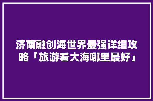 济南融创海世界最强详细攻略「旅游看大海哪里最好」 济南融创海世界最强详细攻略「旅游看大海哪里最好」 生活技巧