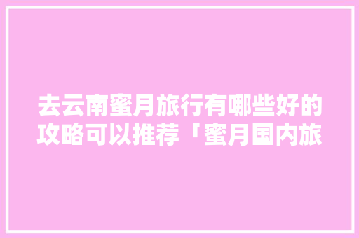 去云南蜜月旅行有哪些好的攻略可以推荐「蜜月国内旅行最佳线路」 去云南蜜月旅行有哪些好的攻略可以推荐「蜜月国内旅行最佳线路」 生活技巧
