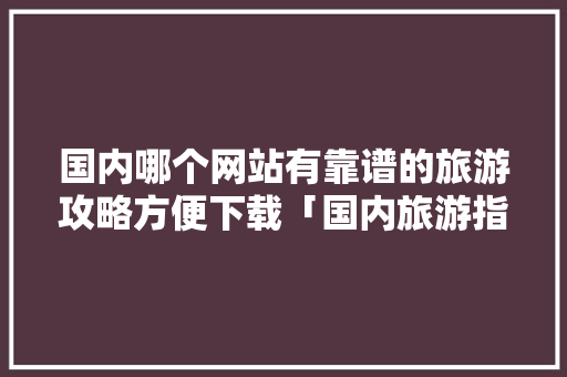 国内哪个网站有靠谱的旅游攻略方便下载「国内旅游指南攻略图高清版」 国内哪个网站有靠谱的旅游攻略方便下载「国内旅游指南攻略图高清版」 家庭生活