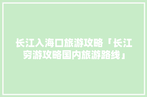 长江入海口旅游攻略「长江穷游攻略国内旅游路线」