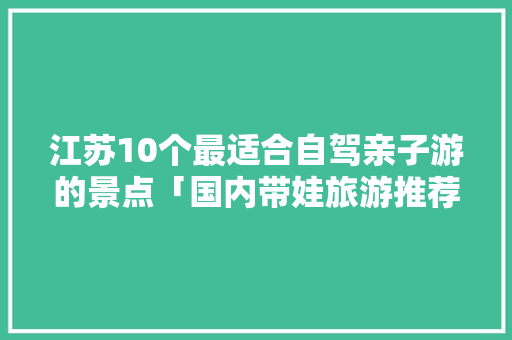 江苏10个最适合自驾亲子游的景点「国内带娃旅游推荐」 江苏10个最适合自驾亲子游的景点「国内带娃旅游推荐」 家庭生活