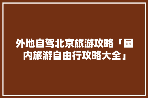 外地自驾北京旅游攻略「国内旅游自由行攻略大全」 外地自驾北京旅游攻略「国内旅游自由行攻略大全」 家庭生活
