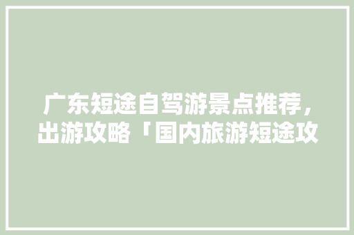 广东短途自驾游景点推荐，出游攻略「国内旅游短途攻略大全集最新」