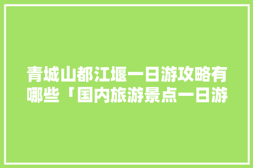 青城山都江堰一日游攻略有哪些「国内旅游景点一日游攻略图」 旅游指南 青城山都江堰一日游攻略有哪些「国内旅游景点一日游攻略图」 青城山都江堰一日游攻略有哪些「国内旅游景点一日游攻略图」 旅游指南