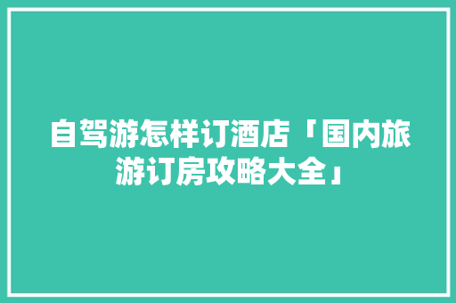 自驾游怎样订酒店「国内旅游订房攻略大全」 旅游指南 自驾游怎样订酒店「国内旅游订房攻略大全」 自驾游怎样订酒店「国内旅游订房攻略大全」 旅游指南