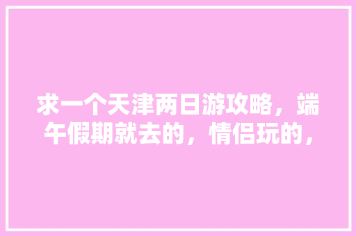 求一个天津两日游攻略，端午假期就去的，情侣玩的，谢谢「暑假情侣去哪里旅游最好国内」 求一个天津两日游攻略，端午假期就去的，情侣玩的，谢谢「暑假情侣去哪里旅游最好国内」 旅游指南