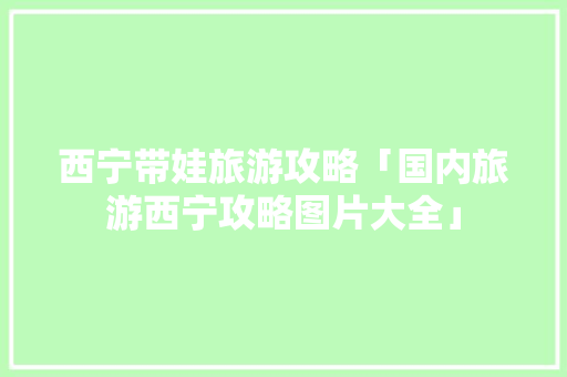 西宁带娃旅游攻略「国内旅游西宁攻略图片大全」 西宁带娃旅游攻略「国内旅游西宁攻略图片大全」 生活技巧