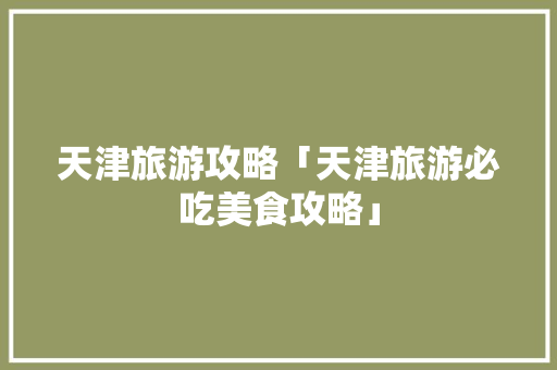 天津旅游攻略「天津旅游必吃美食攻略」