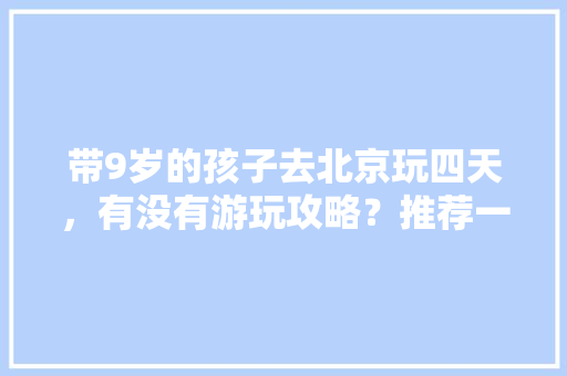 带9岁的孩子去北京玩四天，有没有游玩攻略？推荐一下，主要是带孩子玩「国内带孩子旅游」 带9岁的孩子去北京玩四天，有没有游玩攻略？推荐一下，主要是带孩子玩「国内带孩子旅游」 健康知识