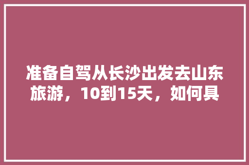 准备自驾从长沙出发去山东旅游，10到15天，如何具体规划线路、景点、住宿「山东出发去国内旅游攻略路线」