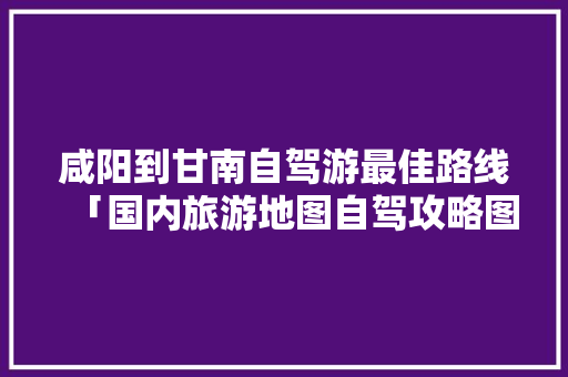 咸阳到甘南自驾游最佳路线「国内旅游地图自驾攻略图片」 咸阳到甘南自驾游最佳路线「国内旅游地图自驾攻略图片」 旅游指南