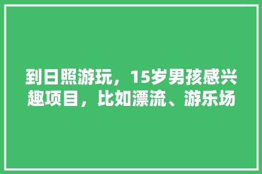 到日照游玩，15岁男孩感兴趣项目，比如漂流、游乐场等。请推荐「适合15岁男孩旅游的地方」 到日照游玩，15岁男孩感兴趣项目，比如漂流、游乐场等。请推荐「适合15岁男孩旅游的地方」 健康知识