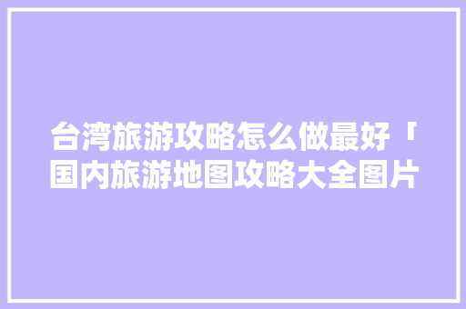 台湾旅游攻略怎么做最好「国内旅游地图攻略大全图片」 台湾旅游攻略怎么做最好「国内旅游地图攻略大全图片」 时尚潮流
