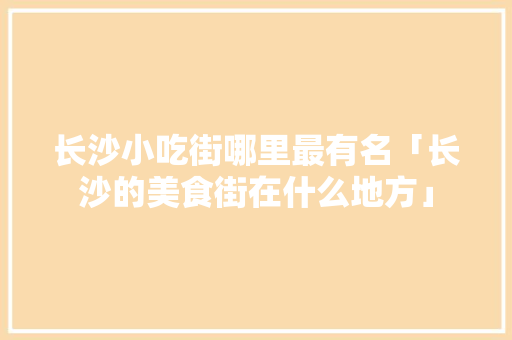 长沙小吃街哪里最有名「长沙的美食街在什么地方」 长沙小吃街哪里最有名「长沙的美食街在什么地方」 生活技巧