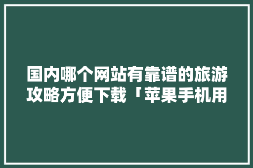 国内哪个网站有靠谱的旅游攻略方便下载「苹果手机用什么旅游软件最好」 国内哪个网站有靠谱的旅游攻略方便下载「苹果手机用什么旅游软件最好」 生活技巧