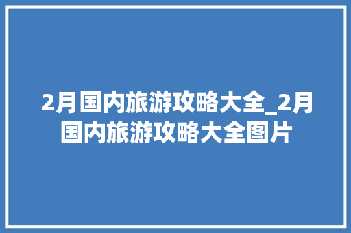 2月国内旅游攻略大全_2月国内旅游攻略大全图片 2月国内旅游攻略大全_2月国内旅游攻略大全图片 生活技巧