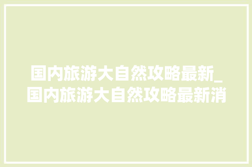 国内旅游大自然攻略最新_国内旅游大自然攻略最新消息 国内旅游大自然攻略最新_国内旅游大自然攻略最新消息 旅游指南
