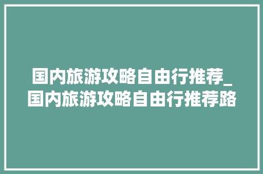 国内旅游攻略自由行推荐_国内旅游攻略自由行推荐路线 国内旅游攻略自由行推荐_国内旅游攻略自由行推荐路线 旅游指南