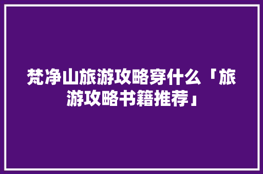 梵净山旅游攻略穿什么「旅游攻略书籍推荐」 梵净山旅游攻略穿什么「旅游攻略书籍推荐」 家庭生活