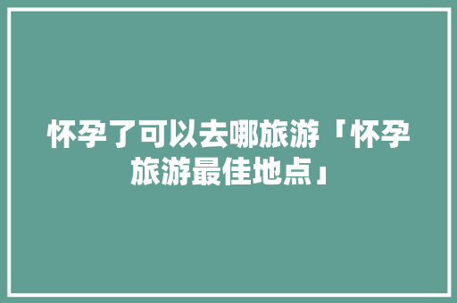 怀孕了可以去哪旅游「怀孕旅游最佳地点」
